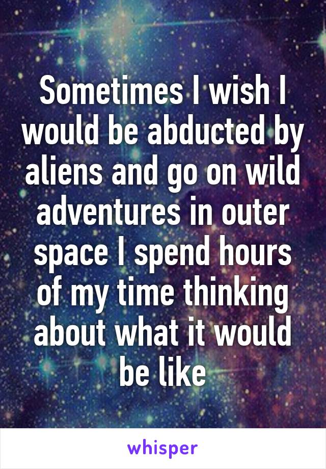 Sometimes I wish I would be abducted by aliens and go on wild adventures in outer space I spend hours of my time thinking about what it would be like