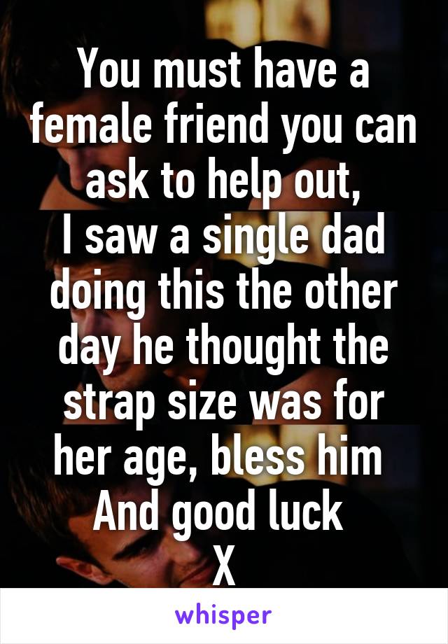 You must have a female friend you can ask to help out,
I saw a single dad doing this the other day he thought the strap size was for her age, bless him 
And good luck 
X