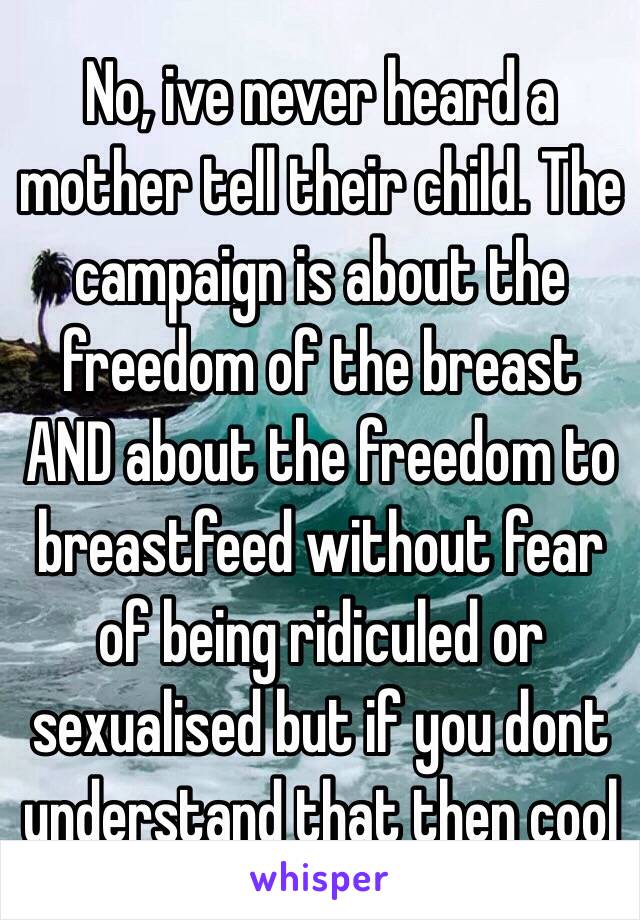 No, ive never heard a mother tell their child. The campaign is about the freedom of the breast AND about the freedom to breastfeed without fear of being ridiculed or sexualised but if you dont understand that then cool