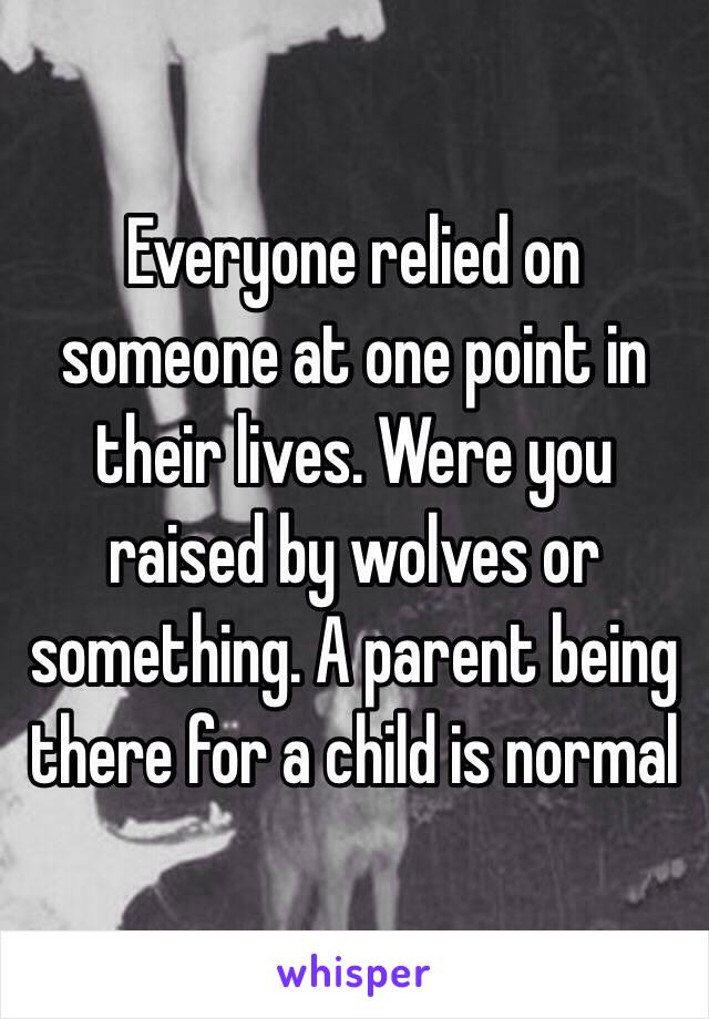 Everyone relied on someone at one point in their lives. Were you raised by wolves or something. A parent being there for a child is normal 