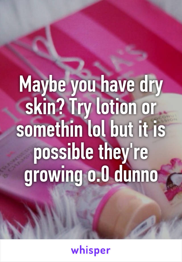 Maybe you have dry skin? Try lotion or somethin lol but it is possible they're growing o.0 dunno