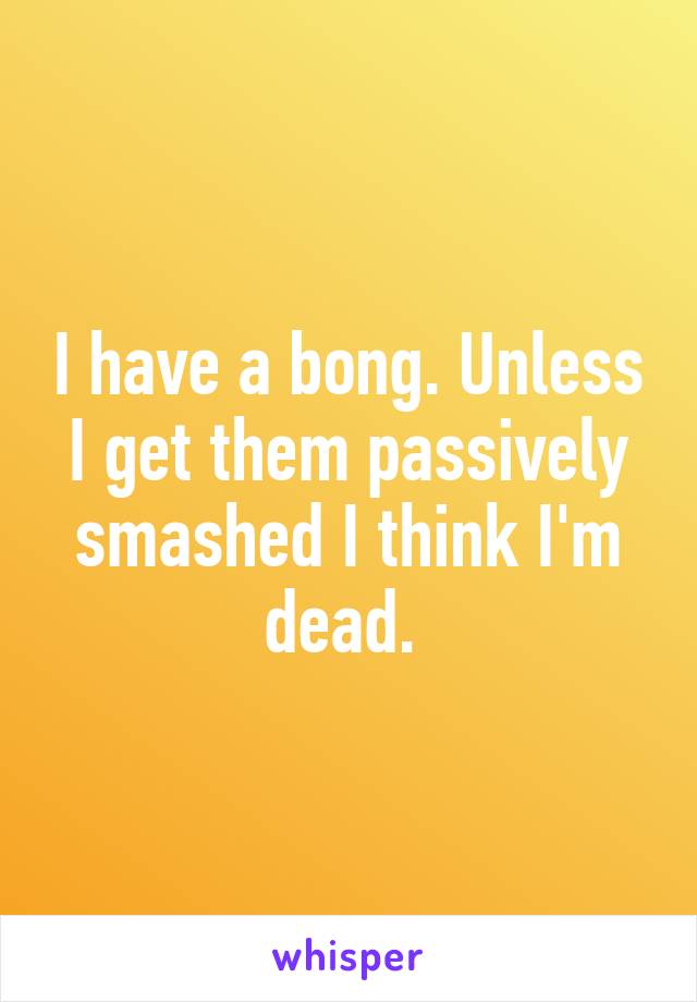 I have a bong. Unless I get them passively smashed I think I'm dead. 
