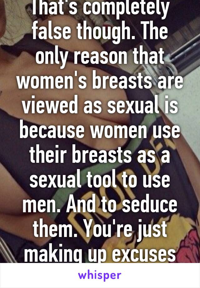 That's completely false though. The only reason that women's breasts are viewed as sexual is because women use their breasts as a sexual tool to use men. And to seduce them. You're just making up excuses now. 