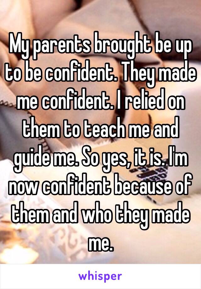 My parents brought be up to be confident. They made me confident. I relied on them to teach me and guide me. So yes, it is. I'm now confident because of them and who they made me.