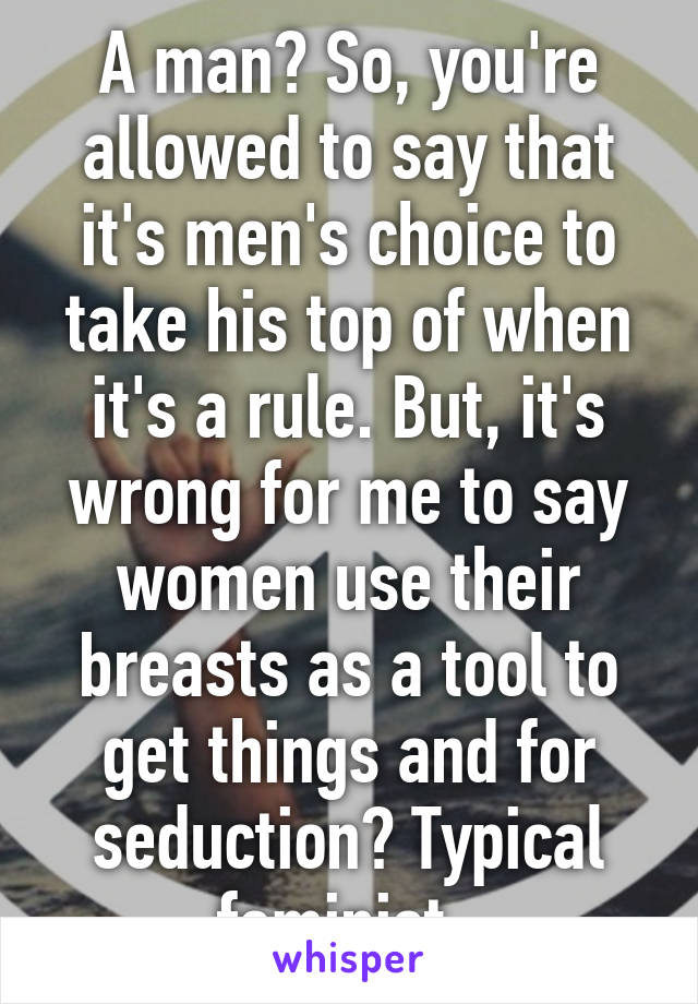 A man? So, you're allowed to say that it's men's choice to take his top of when it's a rule. But, it's wrong for me to say women use their breasts as a tool to get things and for seduction? Typical feminist. 