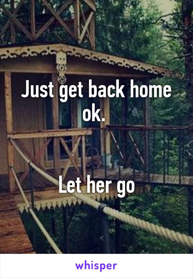 Just get back home ok. 


Let her go