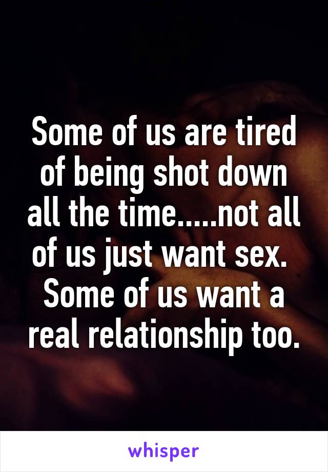 Some of us are tired of being shot down all the time.....not all of us just want sex.  Some of us want a real relationship too.