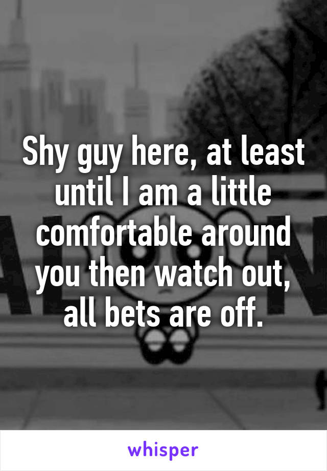 Shy guy here, at least until I am a little comfortable around you then watch out, all bets are off.