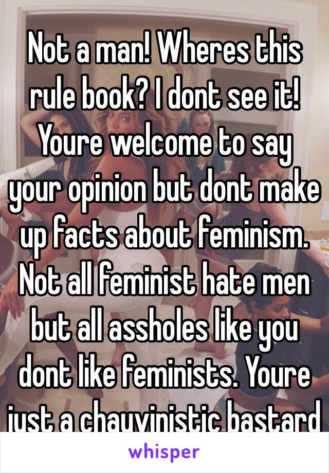 Not a man! Wheres this rule book? I dont see it! Youre welcome to say your opinion but dont make up facts about feminism. Not all feminist hate men but all assholes like you dont like feminists. Youre just a chauvinistic bastard