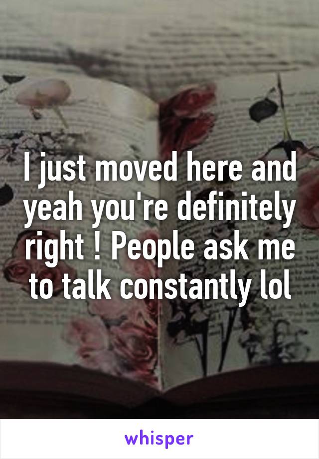 I just moved here and yeah you're definitely right ! People ask me to talk constantly lol