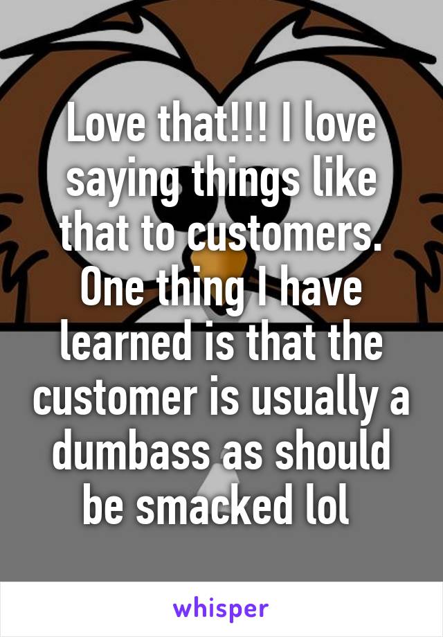 Love that!!! I love saying things like that to customers. One thing I have learned is that the customer is usually a dumbass as should be smacked lol 