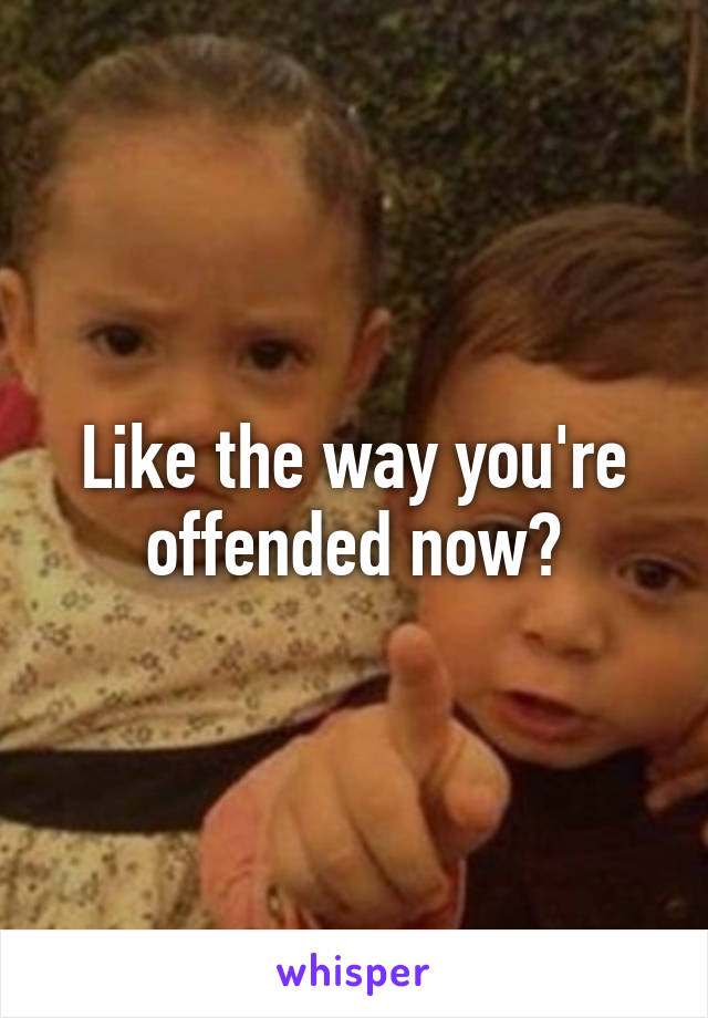 Like the way you're offended now?