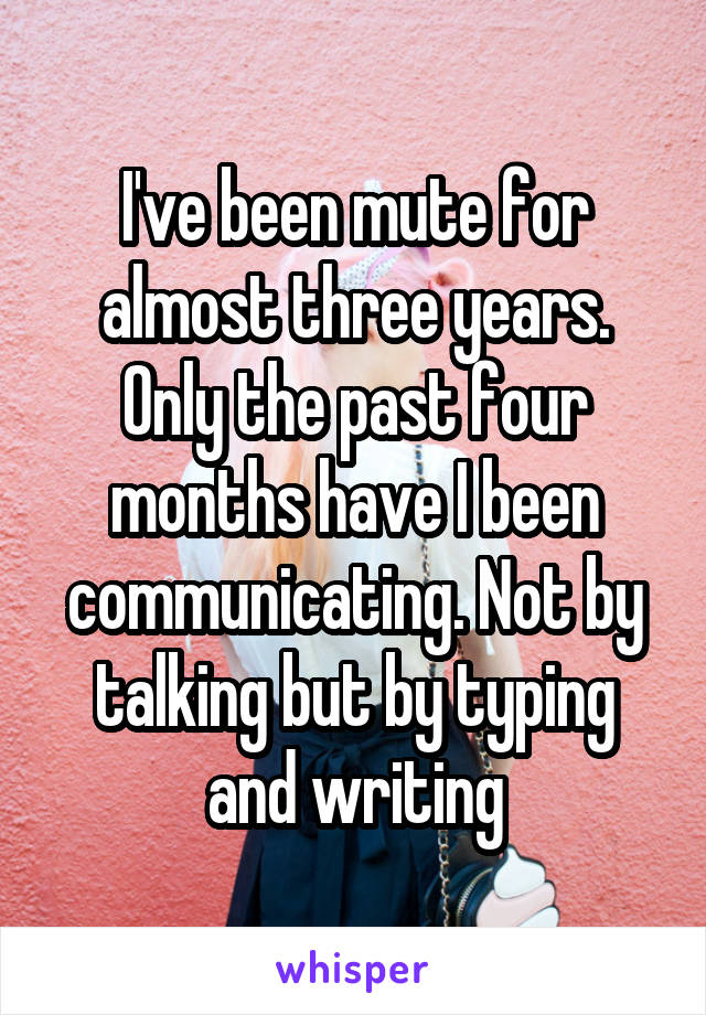 I've been mute for almost three years. Only the past four months have I been communicating. Not by talking but by typing and writing