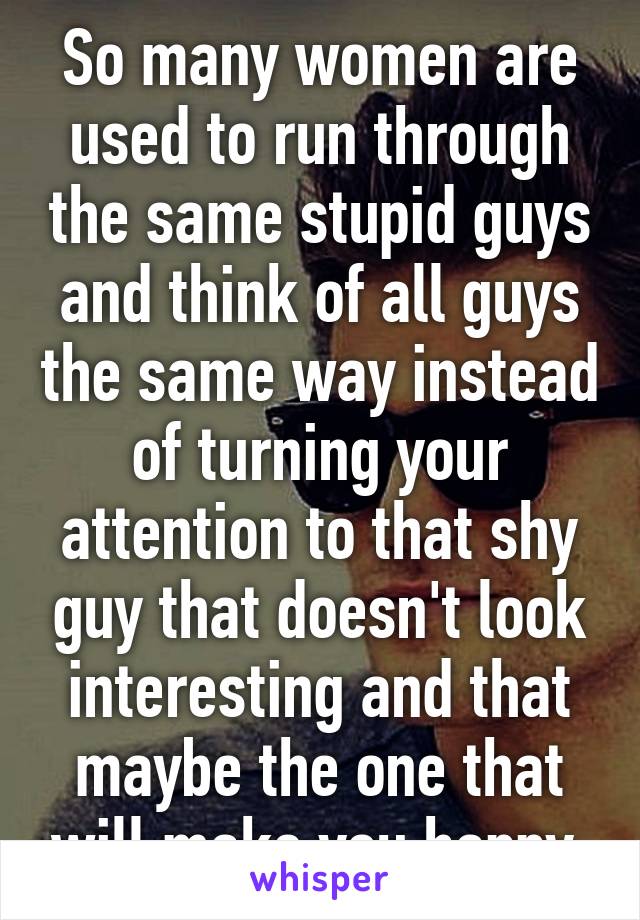 So many women are used to run through the same stupid guys and think of all guys the same way instead of turning your attention to that shy guy that doesn't look interesting and that maybe the one that will make you happy.
