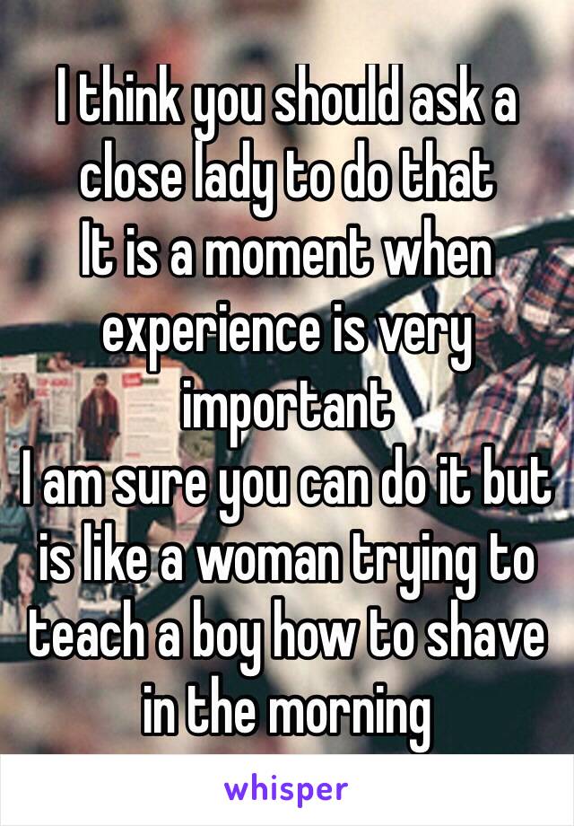 I think you should ask a close lady to do that
It is a moment when experience is very important 
I am sure you can do it but is like a woman trying to teach a boy how to shave in the morning 
