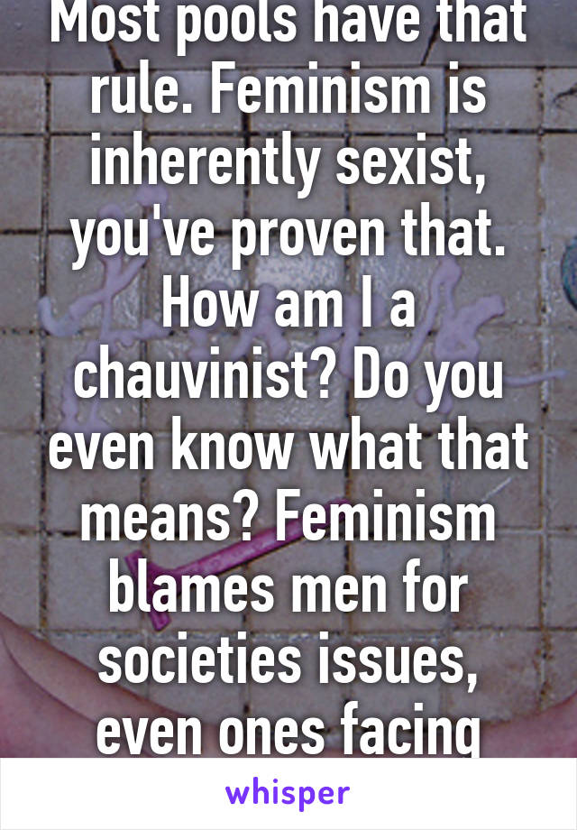 Most pools have that rule. Feminism is inherently sexist, you've proven that. How am I a chauvinist? Do you even know what that means? Feminism blames men for societies issues, even ones facing men. 