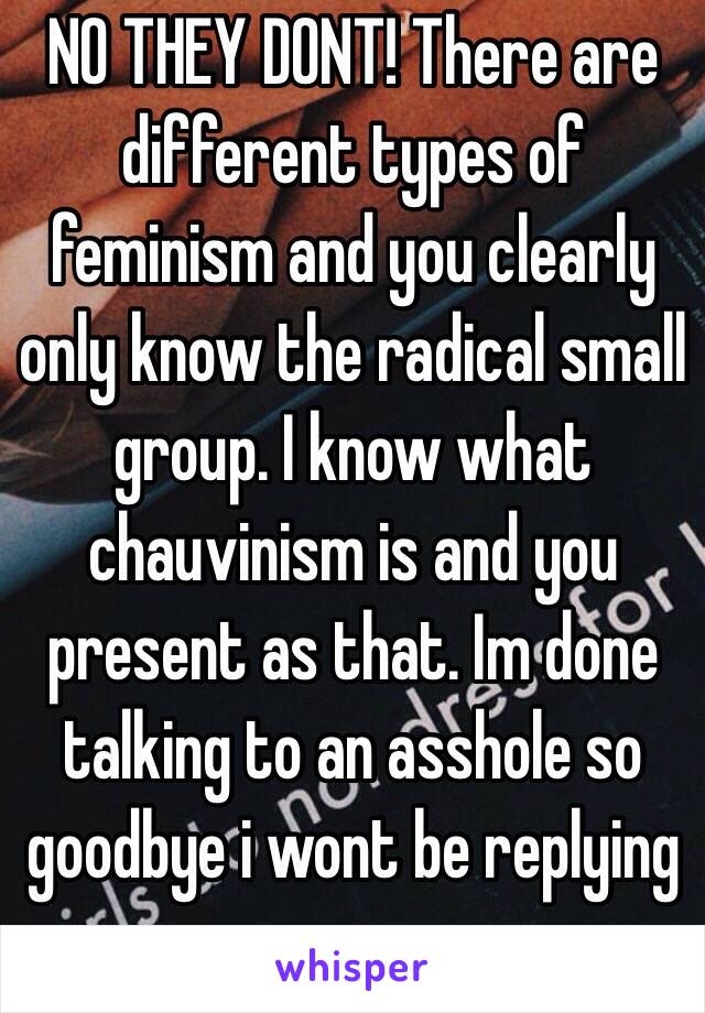 NO THEY DONT! There are different types of feminism and you clearly only know the radical small group. I know what chauvinism is and you present as that. Im done talking to an asshole so goodbye i wont be replying anymore