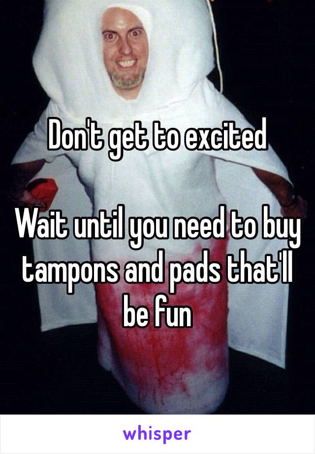 Don't get to excited

Wait until you need to buy tampons and pads that'll be fun