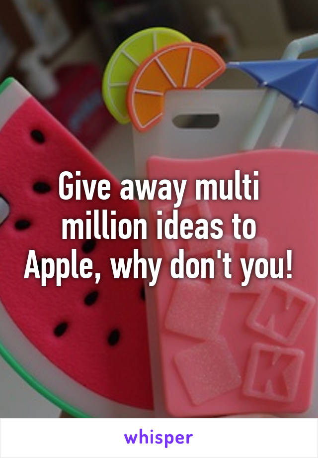 Give away multi million ideas to Apple, why don't you!