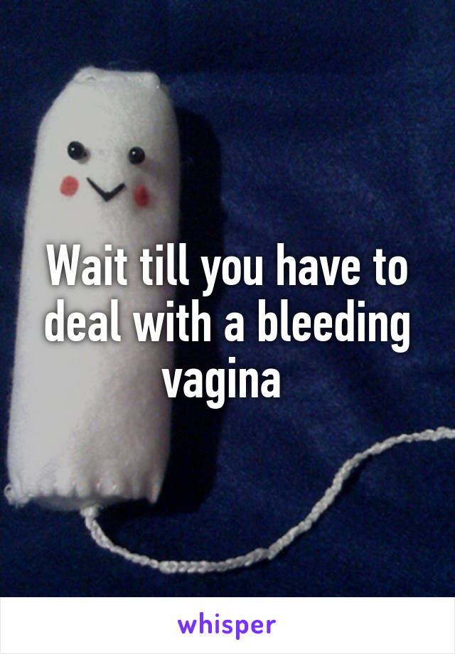 Wait till you have to deal with a bleeding vagina 
