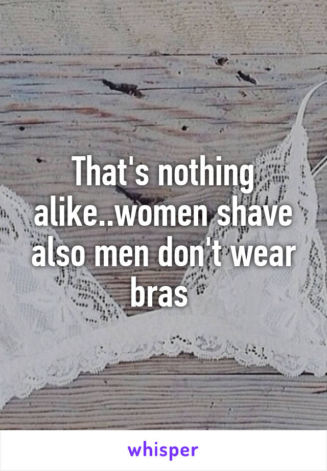 That's nothing alike..women shave also men don't wear bras 