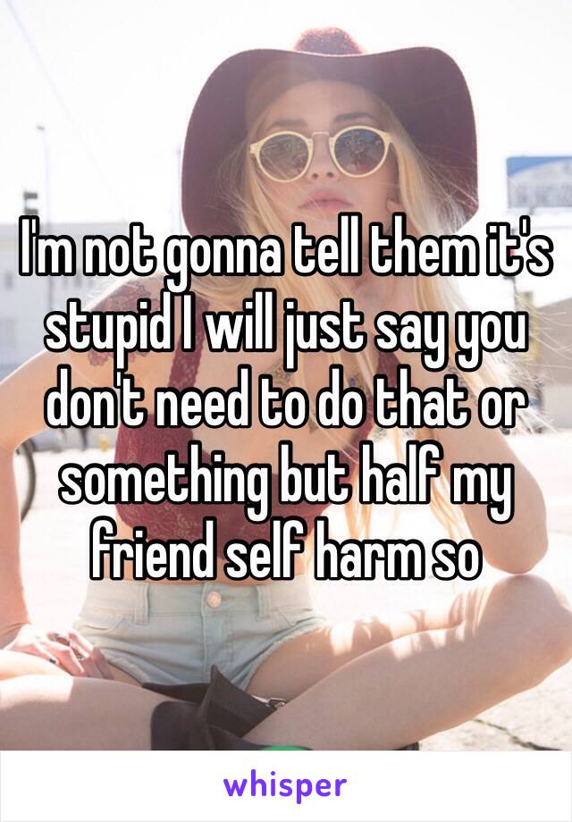 I'm not gonna tell them it's stupid I will just say you don't need to do that or something but half my friend self harm so