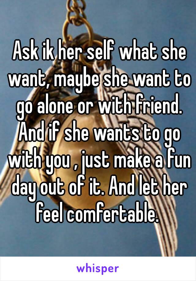  Ask ik her self what she want, maybe she want to go alone or with friend. And if she wants to go with you , just make a fun day out of it. And let her feel comfertable. 