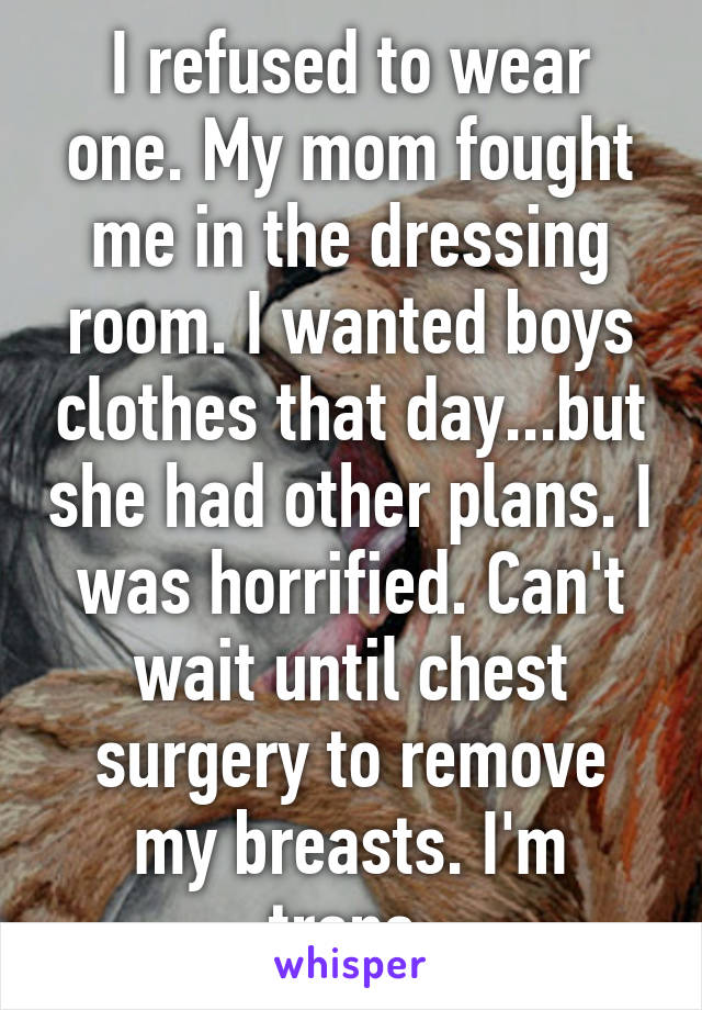 I refused to wear one. My mom fought me in the dressing room. I wanted boys clothes that day...but she had other plans. I was horrified. Can't wait until chest surgery to remove my breasts. I'm trans.