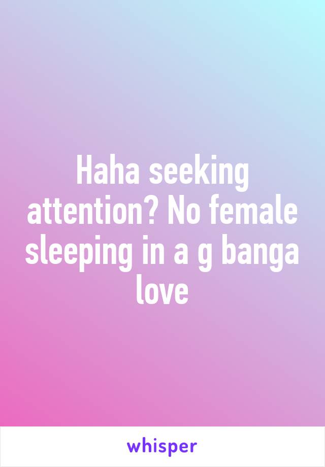 Haha seeking attention? No female sleeping in a g banga love