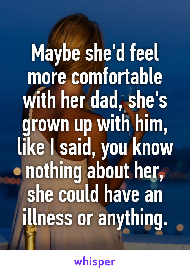 Maybe she'd feel more comfortable with her dad, she's grown up with him, like I said, you know nothing about her, she could have an illness or anything.