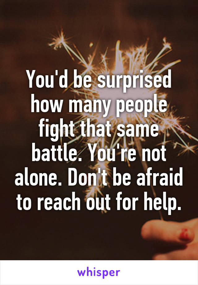 You'd be surprised how many people fight that same battle. You're not alone. Don't be afraid to reach out for help.