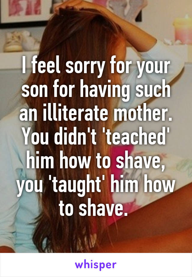 I feel sorry for your son for having such an illiterate mother. You didn't 'teached' him how to shave, you 'taught' him how to shave. 