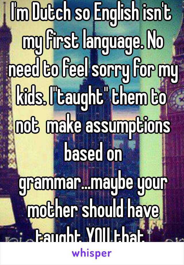 I'm Dutch so English isn't my first language. No need to feel sorry for my kids. I"taught" them to  not  make assumptions based on grammar...maybe your mother should have taught YOU that..