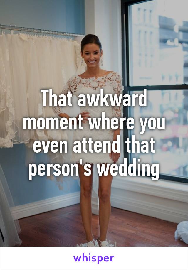 That awkward moment where you even attend that person's wedding