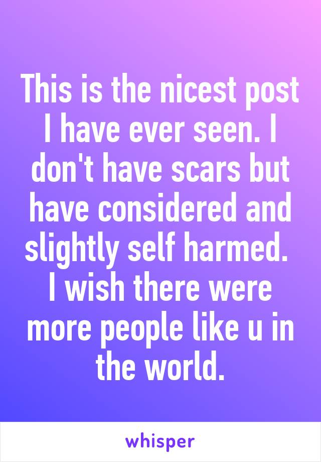 This is the nicest post I have ever seen. I don't have scars but have considered and slightly self harmed. 
I wish there were more people like u in the world.