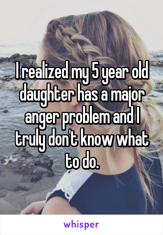 I realized my 5 year old daughter has a major anger problem and I truly don't know what to do.