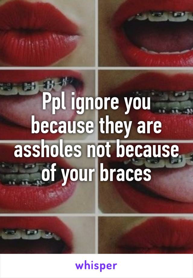 Ppl ignore you because they are assholes not because of your braces