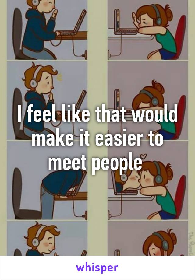 I feel like that would make it easier to meet people 