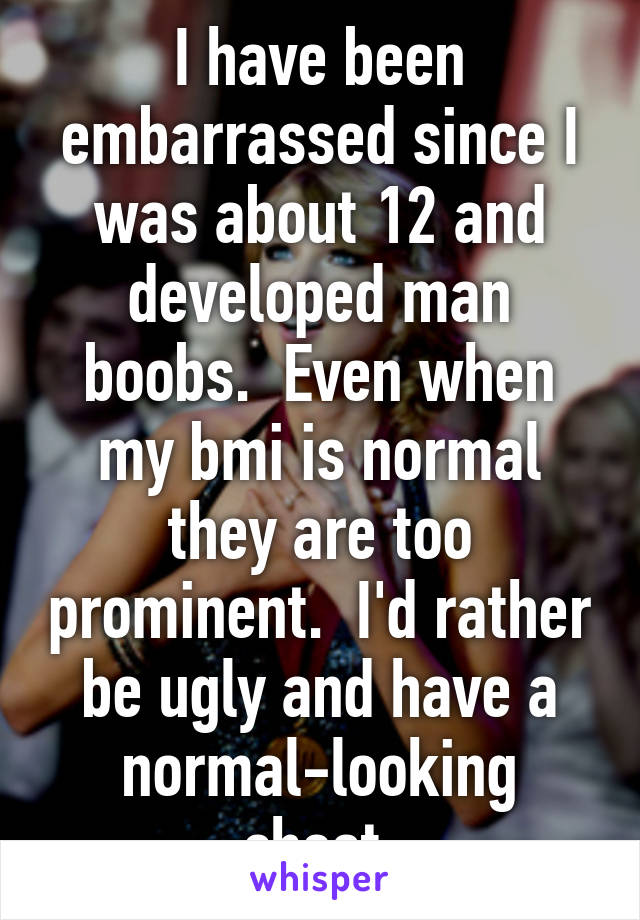 I have been embarrassed since I was about 12 and developed man boobs.  Even when my bmi is normal they are too prominent.  I'd rather be ugly and have a normal-looking chest.