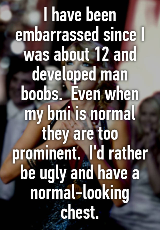 I have been embarrassed since I was about 12 and developed man boobs.  Even when my bmi is normal they are too prominent.  I'd rather be ugly and have a normal-looking chest.