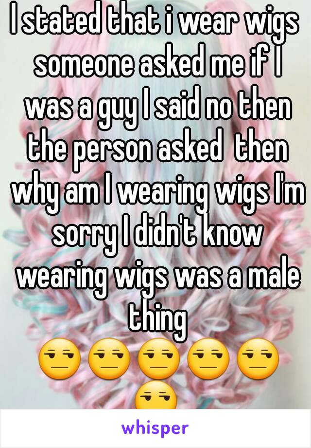 I stated that i wear wigs someone asked me if I was a guy I said no then the person asked  then why am I wearing wigs I'm sorry I didn't know wearing wigs was a male thing 😒😒😒😒😒😒
