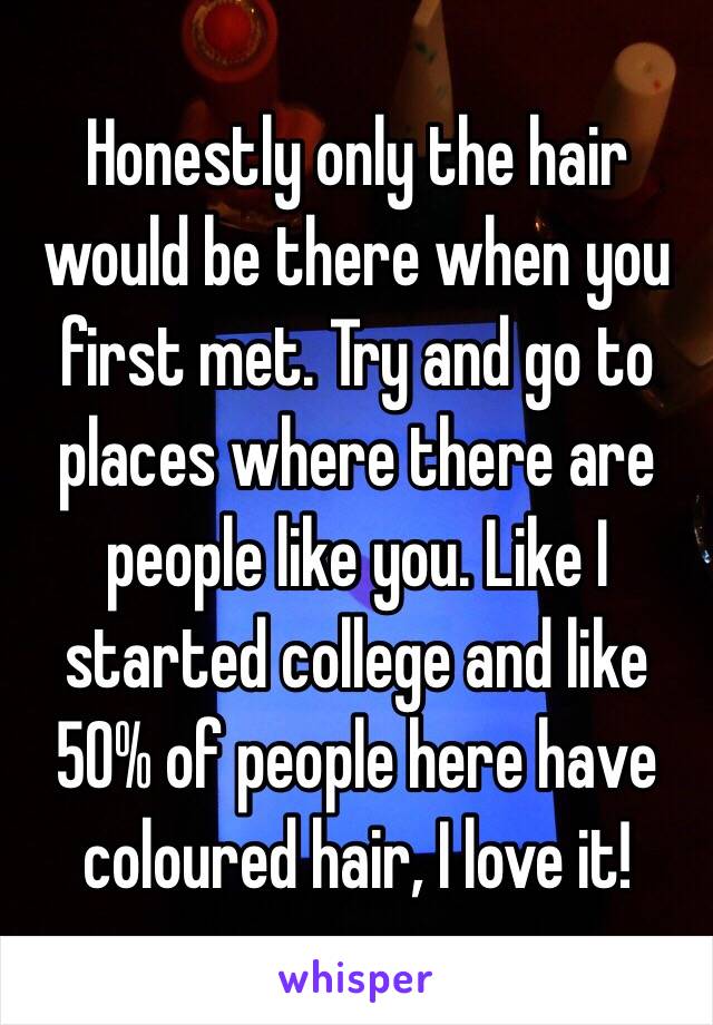 Honestly only the hair would be there when you first met. Try and go to places where there are people like you. Like I started college and like 50% of people here have coloured hair, I love it!