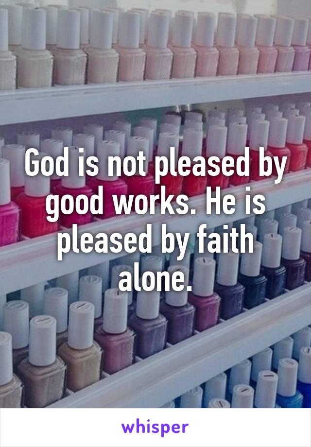 God is not pleased by good works. He is pleased by faith alone.