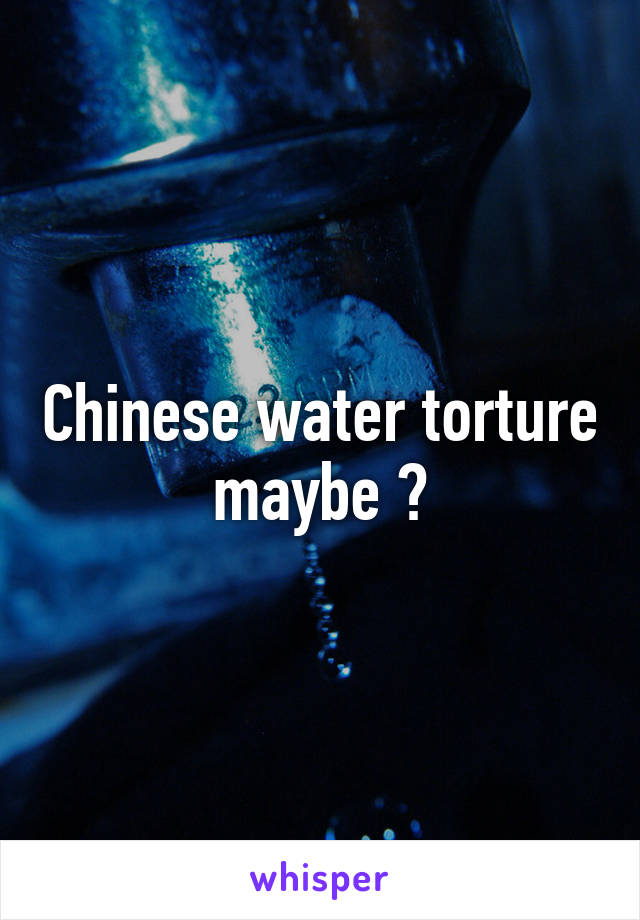 Chinese water torture maybe ?