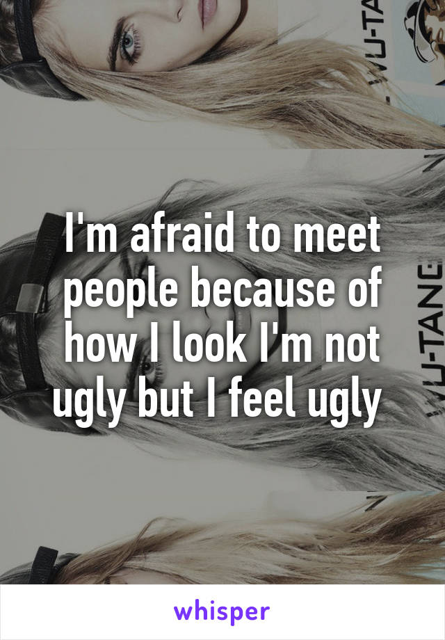I'm afraid to meet people because of how I look I'm not ugly but I feel ugly 