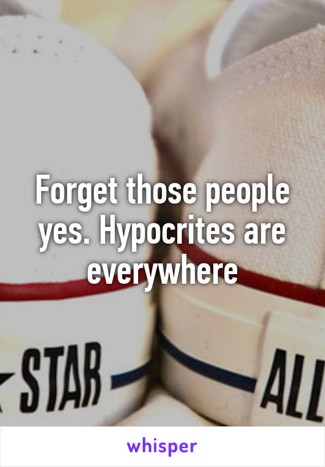 Forget those people yes. Hypocrites are everywhere