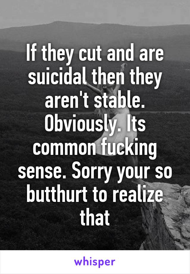 If they cut and are suicidal then they aren't stable. Obviously. Its common fucking sense. Sorry your so butthurt to realize that