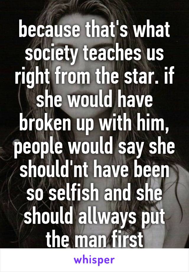 because that's what society teaches us right from the star. if she would have broken up with him, people would say she should'nt have been so selfish and she should allways put the man first