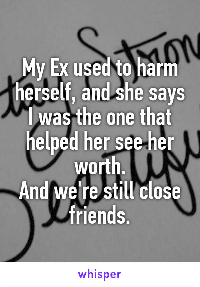 My Ex used to harm herself, and she says I was the one that helped her see her worth.
And we're still close friends.