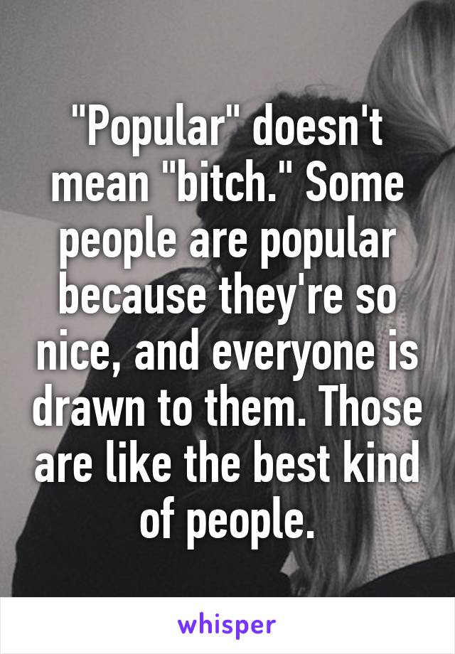 "Popular" doesn't mean "bitch." Some people are popular because they're so nice, and everyone is drawn to them. Those are like the best kind of people.